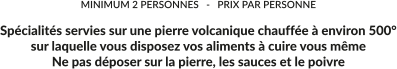 MINIMUM 2 PERSONNES   -   PRIX PAR PERSONNE  Spécialités servies sur une pierre volcanique chauffée à environ 500° sur laquelle vous disposez vos aliments à cuire vous même Ne pas déposer sur la pierre, les sauces et le poivre