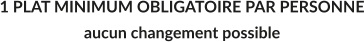 1 PLAT MINIMUM OBLIGATOIRE PAR PERSONNE aucun changement possible