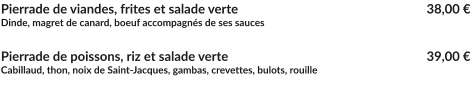 Pierrade de viandes, frites et salade verte			        		   38,00 € Dinde, magret de canard, boeuf accompagnés de ses sauces  Pierrade de poissons, riz et salade verte         		        		   	   39,00 € Cabillaud, thon, noix de Saint-Jacques, gambas, crevettes, bulots, rouille