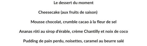 Le dessert du moment  Cheesecake (aux fruits de saison)	  Mousse chocolat, crumble cacao à la fleur de sel  Ananas rôti au sirop d'érable, crème Chantilly et noix de coco  Pudding de pain perdu, noisettes, caramel au beurre salé