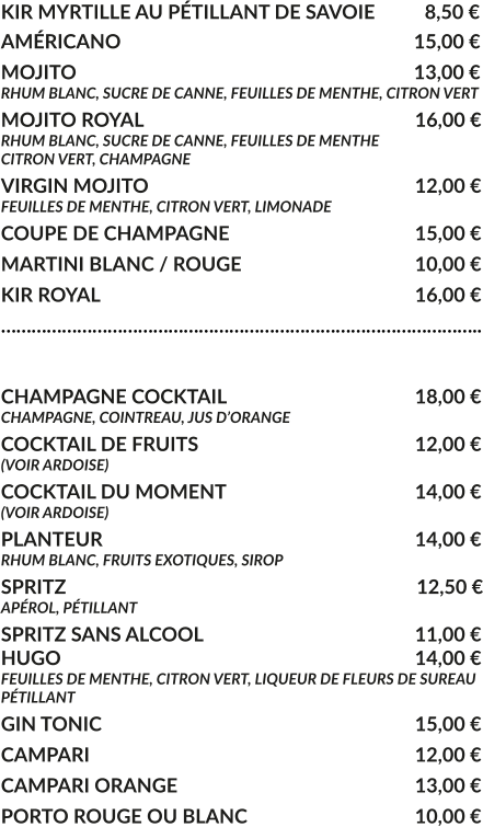 KIR MYRTILLE AU PÉTILLANT DE SAVOIE	  8,50 € AMÉRICANO				     			        15,00 € MOJITO					     			        13,00 € RHUM BLANC, SUCRE DE CANNE, FEUILLES DE MENTHE, CITRON VERT MOJITO ROYAL			     				16,00 € RHUM BLANC, SUCRE DE CANNE, FEUILLES DE MENTHE CITRON VERT, CHAMPAGNE VIRGIN MOJITO			     				12,00 € FEUILLES DE MENTHE, CITRON VERT, LIMONADE COUPE DE CHAMPAGNE				     	15,00 € MARTINI BLANC / ROUGE				     	10,00 € KIR ROYAL								16,00 € …………………………………………………………………………………..  CHAMPAGNE COCKTAIL			     		18,00 € CHAMPAGNE, COINTREAU, JUS D’ORANGE COCKTAIL DE FRUITS						12,00 € (VOIR ARDOISE) COCKTAIL DU MOMENT				    	14,00 € (VOIR ARDOISE) PLANTEUR				     			   	14,00 € RHUM BLANC, FRUITS EXOTIQUES, SIROP SPRITZ					     			         12,50 € APÉROL, PÉTILLANT  SPRITZ SANS ALCOOL					     	11,00 € HUGO									14,00 € FEUILLES DE MENTHE, CITRON VERT, LIQUEUR DE FLEURS DE SUREAU PÉTILLANT GIN TONIC								15,00 € CAMPARI								12,00 € CAMPARI ORANGE						13,00 € PORTO ROUGE OU BLANC					10,00 €