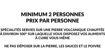 LES SPÉCIALITÉS MINIMUM 2 PERSONNES PRIX PAR PERSONNE  SPÉCIALITÉS SERVIES SUR UNE PIERRE VOLCANIQUE CHAUFFÉE À ENVIRON 500° SUR LAQUELLE VOUS DISPOSEZ VOS ALIMENTS À CUIRE VOUS MÊME  NE PAS DÉPOSER SUR LA PIERRE, LES SAUCES ET LE POIVRE