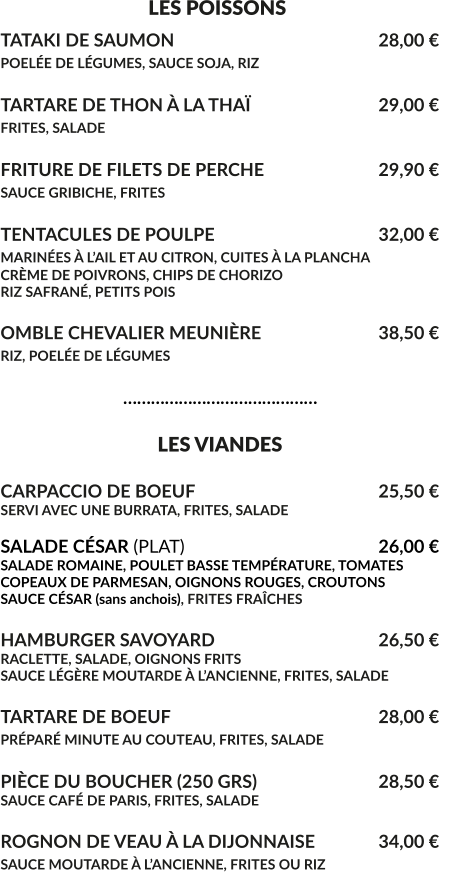 LES POISSONS TATAKI DE SAUMON						28,00 € POELÉE DE LÉGUMES, SAUCE SOJA, RIZ 					  TARTARE DE THON À LA THAÏ				29,00 € FRITES, SALADE							  FRITURE DE FILETS DE PERCHE				29,90 € SAUCE GRIBICHE, FRITES			 			  TENTACULES DE POULPE					32,00 € MARINÉES À L’AIL ET AU CITRON, CUITES À LA PLANCHA			 CRÈME DE POIVRONS, CHIPS DE CHORIZO RIZ SAFRANÉ, PETITS POIS  OMBLE CHEVALIER MEUNIÈRE				38,50 € RIZ, POELÉE DE LÉGUMES					                              ……………………………………                                    LES VIANDES  CARPACCIO DE BOEUF					25,50 € SERVI AVEC UNE BURRATA, FRITES, SALADE   SALADE CÉSAR (PLAT)						26,00 € SALADE ROMAINE, POULET BASSE TEMPÉRATURE, TOMATES COPEAUX DE PARMESAN, OIGNONS ROUGES, CROUTONS SAUCE CÉSAR (sans anchois), FRITES FRAÎCHES  HAMBURGER SAVOYARD					26,50 € RACLETTE, SALADE, OIGNONS FRITS SAUCE LÉGÈRE MOUTARDE À L’ANCIENNE, FRITES, SALADE  TARTARE DE BOEUF						28,00 € PRÉPARÉ MINUTE AU COUTEAU, FRITES, SALADE	  PIÈCE DU BOUCHER (250 GRS)				28,50 € SAUCE CAFÉ DE PARIS, FRITES, SALADE	  ROGNON DE VEAU À LA DIJONNAISE	 	34,00 € SAUCE MOUTARDE À L’ANCIENNE, FRITES OU RIZ
