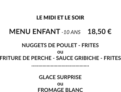 LE MENU ENFANT  LE MIDI ET LE SOIR  MENU ENFANT -10 ANS	18,50 €  NUGGETS DE POULET - FRITES ou  FRITURE DE PERCHE - SAUCE GRIBICHE - FRITES ……………………………………  GLACE SURPRISE ou  FROMAGE BLANC