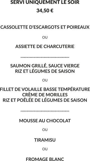 SERVI UNIQUEMENT LE SOIR 34,50 €  CASSOLETTE D’ESCARGOTS ET POIREAUX  OU  ASSIETTE DE CHARCUTERIE  ……………………………………  SAUMON GRILLÉ, SAUCE VIERGE RIZ ET LÉGUMES DE SAISON  OU  FILLET DE VOLAILLE BASSE TEMPÉRATURE CRÈME DE MORILLES RIZ ET POÊLÉE DE LÉGUMES DE SAISON  ……………………………………  MOUSSE AU CHOCOLAT  OU  TIRAMISU  OU  FROMAGE BLANC