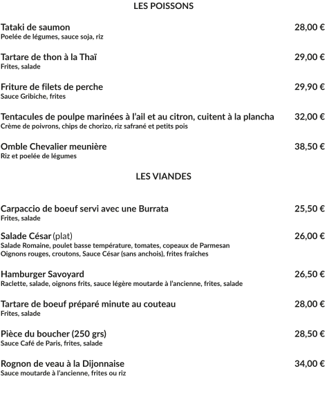 LES POISSONS  Tataki de saumon						  			   28,00 € Poelée de légumes, sauce soja, riz  Tartare de thon à la Thaï					   			   29,00 € Frites, salade  Friture de filets de perche							 	   29,90 € Sauce Gribiche, frites  Tentacules de poulpe marinées à l’ail et au citron, cuitent à la plancha	   32,00 € Crème de poivrons, chips de chorizo, riz safrané et petits pois  Omble Chevalier meunière							   38,50 € Riz et poelée de légumes	   LES VIANDES   Carpaccio de boeuf servi avec une Burrata					   25,50 € Frites, salade   Salade César	(plat)									   26,00 € Salade Romaine, poulet basse température, tomates, copeaux de Parmesan Oignons rouges, croutons, Sauce César (sans anchois), frites fraîches	  Hamburger Savoyard								   26,50 € Raclette, salade, oignons frits, sauce légère moutarde à l’ancienne, frites, salade  Tartare de boeuf préparé minute au couteau					   28,00 € Frites, salade  Pièce du boucher (250 grs)							   28,50 € Sauce Café de Paris, frites, salade  Rognon de veau à la Dijonnaise							   34,00 € Sauce moutarde à l’ancienne, frites ou riz