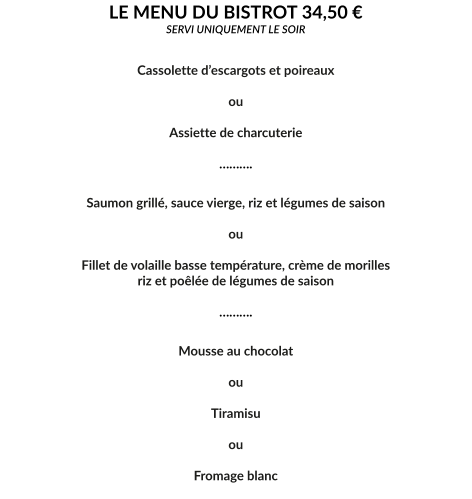 LE MENU DU BISTROT 34,50 € SERVI UNIQUEMENT LE SOIR   Cassolette d’escargots et poireaux  ou  Assiette de charcuterie  ……….  Saumon grillé, sauce vierge, riz et légumes de saison  ou  Fillet de volaille basse température, crème de morilles riz et poêlée de légumes de saison  ……….  Mousse au chocolat  ou  Tiramisu  ou  Fromage blanc