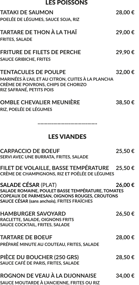 LES POISSONS TATAKI DE SAUMON						28,00 € POELÉE DE LÉGUMES, SAUCE SOJA, RIZ 					  TARTARE DE THON À LA THAÏ				29,00 € FRITES, SALADE							  FRITURE DE FILETS DE PERCHE				29,90 € SAUCE GRIBICHE, FRITES			 			  TENTACULES DE POULPE					32,00 € MARINÉES À L’AIL ET AU CITRON, CUITES À LA PLANCHA			 CRÈME DE POIVRONS, CHIPS DE CHORIZO RIZ SAFRANÉ, PETITS POIS  OMBLE CHEVALIER MEUNIÈRE				38,50 € RIZ, POELÉE DE LÉGUMES					                              ……………………………………                                    LES VIANDES  CARPACCIO DE BOEUF					25,50 € SERVI AVEC UNE BURRATA, FRITES, SALADE  FILET DE VOLAILLE, BASSE TEMPÉRATURE	25,50 € CRÈME DE CHAMPIGNONS, RIZ ET POÊLÉE DE LÉGUMES  SALADE CÉSAR (PLAT)						26,00 € SALADE ROMAINE, POULET BASSE TEMPÉRATURE, TOMATES COPEAUX DE PARMESAN, OIGNONS ROUGES, CROUTONS SAUCE CÉSAR (sans anchois), FRITES FRAÎCHES  HAMBURGER SAVOYARD					26,50 € RACLETTE, SALADE, OIGNONS FRITS SAUCE COCKTAIL, FRITES, SALADE  TARTARE DE BOEUF						28,00 € PRÉPARÉ MINUTE AU COUTEAU, FRITES, SALADE	  PIÈCE DU BOUCHER (250 GRS)				28,50 € SAUCE CAFÉ DE PARIS, FRITES, SALADE	  ROGNON DE VEAU À LA DIJONNAISE	 	34,00 € SAUCE MOUTARDE À L’ANCIENNE, FRITES OU RIZ