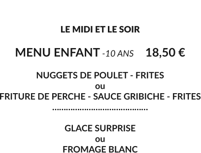 LE MENU ENFANT  LE MIDI ET LE SOIR  MENU ENFANT -10 ANS	18,50 €  NUGGETS DE POULET - FRITES ou  FRITURE DE PERCHE - SAUCE GRIBICHE - FRITES ……………………………………  GLACE SURPRISE ou  FROMAGE BLANC