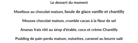 Le dessert du moment  Moelleux au chocolat maison, boule de glace vanille et chantilly 	 Mousse chocolat maison, crumble cacao à la fleur de sel  Ananas frais rôti au sirop d'érable, coco et crème Chantilly  Pudding de pain perdu maison, noisettes, caramel au beurre salé