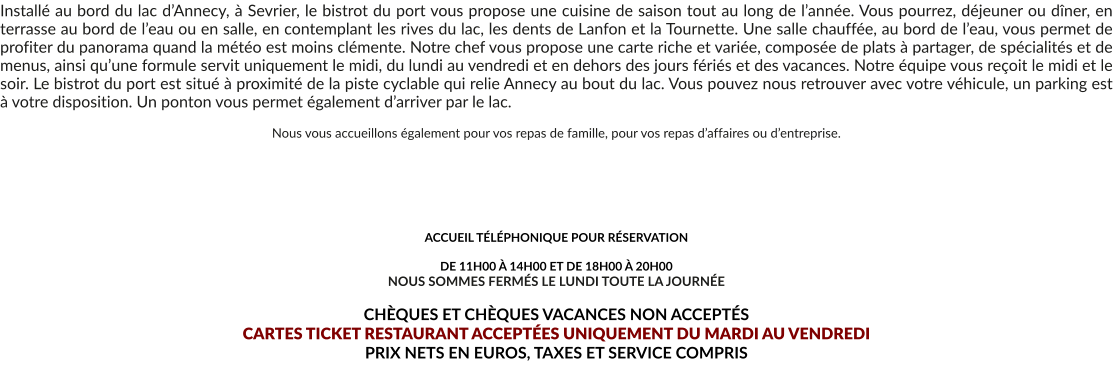Installé au bord du lac d’Annecy, à Sevrier, le bistrot du port vous propose une cuisine de saison tout au long de l’année. Vous pourrez, déjeuner ou dîner, en terrasse au bord de l’eau ou en salle, en contemplant les rives du lac, les dents de Lanfon et la Tournette. Une salle chauffée, au bord de l’eau, vous permet de profiter du panorama quand la météo est moins clémente. Notre chef vous propose une carte riche et variée, composée de plats à partager, de spécialités et de menus, ainsi qu’une formule servit uniquement le midi, du lundi au vendredi et en dehors des jours fériés et des vacances. Notre équipe vous reçoit le midi et le soir. Le bistrot du port est situé à proximité de la piste cyclable qui relie Annecy au bout du lac. Vous pouvez nous retrouver avec votre véhicule, un parking est à votre disposition. Un ponton vous permet également d’arriver par le lac.  Nous vous accueillons également pour vos repas de famille, pour vos repas d’affaires ou d’entreprise.       ACCUEIL TÉLÉPHONIQUE POUR RÉSERVATION   DE 11H00 À 14H00 ET DE 18H00 À 20H00 NOUS SOMMES FERMÉS LE LUNDI TOUTE LA JOURNÉE  CHÈQUES ET CHÈQUES VACANCES NON ACCEPTÉS  CARTES TICKET RESTAURANT ACCEPTÉES UNIQUEMENT DU MARDI AU VENDREDI PRIX NETS EN EUROS, TAXES ET SERVICE COMPRIS