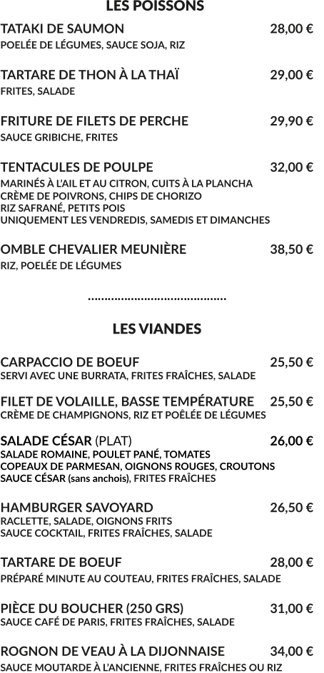 LES POISSONS TATAKI DE SAUMON						28,00 € POELÉE DE LÉGUMES, SAUCE SOJA, RIZ 					  TARTARE DE THON À LA THAÏ				29,00 € FRITES, SALADE							  FRITURE DE FILETS DE PERCHE				29,90 € SAUCE GRIBICHE, FRITES			 			  TENTACULES DE POULPE					32,00 € MARINÉS À L’AIL ET AU CITRON, CUITS À LA PLANCHA			 CRÈME DE POIVRONS, CHIPS DE CHORIZO RIZ SAFRANÉ, PETITS POIS UNIQUEMENT LES VENDREDIS, SAMEDIS ET DIMANCHES  OMBLE CHEVALIER MEUNIÈRE				38,50 € RIZ, POELÉE DE LÉGUMES					                              ……………………………………                                    LES VIANDES  CARPACCIO DE BOEUF					25,50 € SERVI AVEC UNE BURRATA, FRITES FRAÎCHES, SALADE  FILET DE VOLAILLE, BASSE TEMPÉRATURE	25,50 € CRÈME DE CHAMPIGNONS, RIZ ET POÊLÉE DE LÉGUMES  SALADE CÉSAR (PLAT)						26,00 € SALADE ROMAINE, POULET PANÉ, TOMATES COPEAUX DE PARMESAN, OIGNONS ROUGES, CROUTONS SAUCE CÉSAR (sans anchois), FRITES FRAÎCHES  HAMBURGER SAVOYARD					26,50 € RACLETTE, SALADE, OIGNONS FRITS SAUCE COCKTAIL, FRITES FRAÎCHES, SALADE  TARTARE DE BOEUF						28,00 € PRÉPARÉ MINUTE AU COUTEAU, FRITES FRAÎCHES, SALADE	  PIÈCE DU BOUCHER (250 GRS)				31,00 € SAUCE CAFÉ DE PARIS, FRITES FRAÎCHES, SALADE	  ROGNON DE VEAU À LA DIJONNAISE	 	34,00 € SAUCE MOUTARDE À L’ANCIENNE, FRITES FRAÎCHES OU RIZ