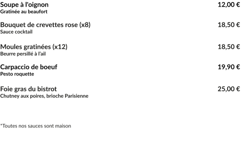 Soupe à l'oignon									   12,00 € Gratinée au beaufort  Bouquet de crevettes rose (x8)							   18,50 € Sauce cocktail  Moules gratinées (x12)								   18,50 € Beurre persillé à l’ail  Carpaccio de boeuf									   19,90 € Pesto roquette  Foie gras du bistrot									   25,00 € Chutney aux poires, brioche Parisienne    *Toutes nos sauces sont maison