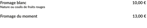 Fromage blanc									   10,00 € Nature ou coulis de fruits rouges  Fromage du moment					    	   		   13,00 €