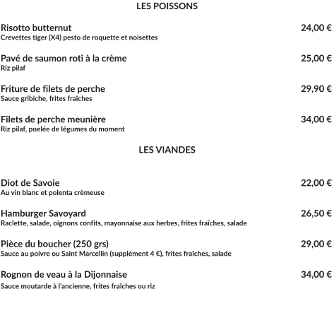 LES POISSONS  Risotto butternut									   24,00 € Crevettes tiger (X4) pesto de roquette et noisettes  Pavé de saumon roti à la crème							   25,00 € Riz pilaf  Friture de filets de perche								   29,90 € Sauce gribiche, frites fraîches  Filets de perche meunière								   34,00 € Riz pilaf, poelée de légumes du moment   LES VIANDES   Diot de Savoie									   22,00 € Au vin blanc et polenta crèmeuse  Hamburger Savoyard							   	   26,50 € Raclette, salade, oignons confits, mayonnaise aux herbes, frites fraîches, salade  Pièce du boucher (250 grs)							   29,00 € Sauce au poivre ou Saint Marcellin (supplément 4 €), frites fraîches, salade  Rognon de veau à la Dijonnaise	 				  		   34,00 € Sauce moutarde à l’ancienne, frites fraîches ou riz