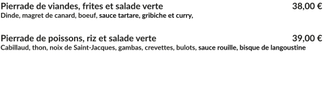 Pierrade de viandes, frites et salade verte			        		   38,00 € Dinde, magret de canard, boeuf, sauce tartare, gribiche et curry,  Pierrade de poissons, riz et salade verte         		        		   	   39,00 € Cabillaud, thon, noix de Saint-Jacques, gambas, crevettes, bulots, sauce rouille, bisque de langoustine