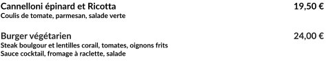 Cannelloni épinard et Ricotta							   19,50 € Coulis de tomate, parmesan, salade verte  Burger végétarien									   24,00 € Steak boulgour et lentilles corail, tomates, oignons frits Sauce cocktail, fromage à raclette, salade