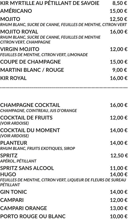 KIR MYRTILLE AU PÉTILLANT DE SAVOIE	  8,50 € AMÉRICANO				     			        15,00 € MOJITO					     			        12,50 € RHUM BLANC, SUCRE DE CANNE, FEUILLES DE MENTHE, CITRON VERT MOJITO ROYAL			     				16,00 € RHUM BLANC, SUCRE DE CANNE, FEUILLES DE MENTHE CITRON VERT, CHAMPAGNE VIRGIN MOJITO			     				12,00 € FEUILLES DE MENTHE, CITRON VERT, LIMONADE COUPE DE CHAMPAGNE				     	15,00 € MARTINI BLANC / ROUGE				     	  9,00 € KIR ROYAL								16,00 € …………………………………………………………………………………..  CHAMPAGNE COCKTAIL			     		16,00 € CHAMPAGNE, COINTREAU, JUS D’ORANGE COCKTAIL DE FRUITS						12,00 € (VOIR ARDOISE) COCKTAIL DU MOMENT				    	14,00 € (VOIR ARDOISE) PLANTEUR				     			   	14,00 € RHUM BLANC, FRUITS EXOTIQUES, SIROP SPRITZ					     			         12,50 € APÉROL, PÉTILLANT  SPRITZ SANS ALCOOL					     	11,00 € HUGO									14,00 € FEUILLES DE MENTHE, CITRON VERT, LIQUEUR DE FLEURS DE SUREAU PÉTILLANT GIN TONIC								14,00 € CAMPARI								12,00 € CAMPARI ORANGE						13,00 € PORTO ROUGE OU BLANC					10,00 €