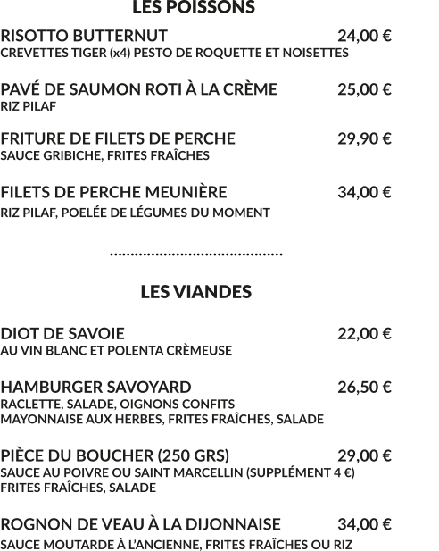 LES POISSONS RISOTTO BUTTERNUT						24,00 € CREVETTES TIGER (x4) PESTO DE ROQUETTE ET NOISETTES  PAVÉ DE SAUMON ROTI À LA CRÈME		25,00 € RIZ PILAF  FRITURE DE FILETS DE PERCHE				29,90 € SAUCE GRIBICHE, FRITES FRAÎCHES  FILETS DE PERCHE MEUNIÈRE				34,00 € RIZ PILAF, POELÉE DE LÉGUMES DU MOMENT					                              ……………………………………                                    LES VIANDES  DIOT DE SAVOIE							22,00 € AU VIN BLANC ET POLENTA CRÈMEUSE  HAMBURGER SAVOYARD					26,50 € RACLETTE, SALADE, OIGNONS CONFITS MAYONNAISE AUX HERBES, FRITES FRAÎCHES, SALADE  PIÈCE DU BOUCHER (250 GRS)				29,00 € SAUCE AU POIVRE OU SAINT MARCELLIN (SUPPLÉMENT 4 €) FRITES FRAÎCHES, SALADE	  ROGNON DE VEAU À LA DIJONNAISE	 	34,00 € SAUCE MOUTARDE À L’ANCIENNE, FRITES FRAÎCHES OU RIZ