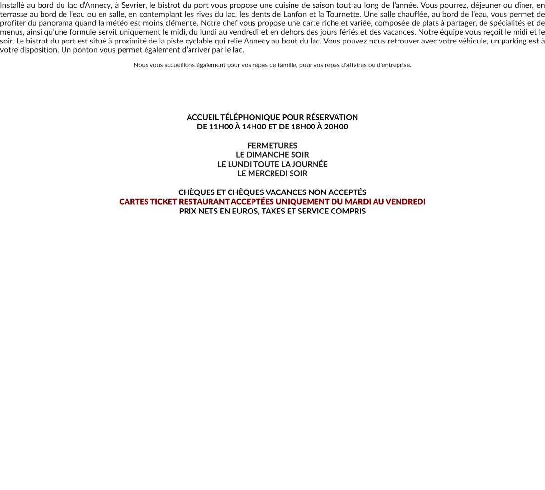 Installé au bord du lac d’Annecy, à Sevrier, le bistrot du port vous propose une cuisine de saison tout au long de l’année. Vous pourrez, déjeuner ou dîner, en terrasse au bord de l’eau ou en salle, en contemplant les rives du lac, les dents de Lanfon et la Tournette. Une salle chauffée, au bord de l’eau, vous permet de profiter du panorama quand la météo est moins clémente. Notre chef vous propose une carte riche et variée, composée de plats à partager, de spécialités et de menus, ainsi qu’une formule servit uniquement le midi, du lundi au vendredi et en dehors des jours fériés et des vacances. Notre équipe vous reçoit le midi et le soir. Le bistrot du port est situé à proximité de la piste cyclable qui relie Annecy au bout du lac. Vous pouvez nous retrouver avec votre véhicule, un parking est à votre disposition. Un ponton vous permet également d’arriver par le lac.  Nous vous accueillons également pour vos repas de famille, pour vos repas d’affaires ou d’entreprise.       ACCUEIL TÉLÉPHONIQUE POUR RÉSERVATION  DE 11H00 À 14H00 ET DE 18H00 À 20H00  FERMETURES LE DIMANCHE SOIR LE LUNDI TOUTE LA JOURNÉE LE MERCREDI SOIR  CHÈQUES ET CHÈQUES VACANCES NON ACCEPTÉS  CARTES TICKET RESTAURANT ACCEPTÉES UNIQUEMENT DU MARDI AU VENDREDI PRIX NETS EN EUROS, TAXES ET SERVICE COMPRIS     LE BISTROT DU PORT À SEVRIER RECRUTE POUR L’ANNÉE 2026 SON FUTUR PERSONNEL  SECOND DE CUISINE CHEF DE PARTIE I CHAUD CHEF DE PARTIE I FROID SECOND CHEF DE PARTIE CUISINIER H/F APPRENTI I COMMIS PLONGEUR/GEUSE BARMAN/BARMAID SERVEUR DE SALLE CHEF DE RANG MAIS AUSSI JOB D’ÉTÉ JUIN/JUILLET/AOÛT 35H/SEMAINE. EXTRA LE WEEK-END/MIDI ET OU SOIR  VOUS POUVEZ POSTULER SUR LE SITE ET À L’ADRESSE MAIL DU BISTROT DU PORT