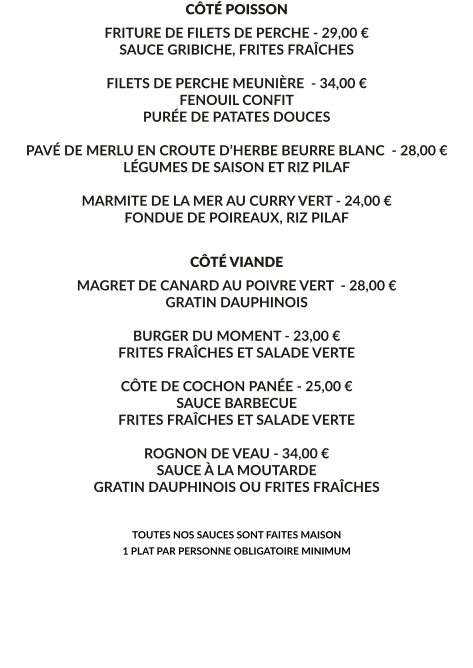 CÔTÉ POISSON FRITURE DE FILETS DE PERCHE - 29,00 € SAUCE GRIBICHE, FRITES FRAÎCHES  FILETS DE PERCHE MEUNIÈRE  - 34,00 € FENOUIL CONFIT PURÉE DE PATATES DOUCES  PAVÉ DE MERLU EN CROUTE D’HERBE BEURRE BLANC  - 28,00 € LÉGUMES DE SAISON ET RIZ PILAF  MARMITE DE LA MER AU CURRY VERT - 24,00 € FONDUE DE POIREAUX, RIZ PILAF    CÔTÉ VIANDE MAGRET DE CANARD AU POIVRE VERT  - 28,00 € GRATIN DAUPHINOIS  BURGER DU MOMENT - 23,00 € FRITES FRAÎCHES ET SALADE VERTE  CÔTE DE COCHON PANÉE - 25,00 € SAUCE BARBECUE FRITES FRAÎCHES ET SALADE VERTE   ROGNON DE VEAU - 34,00 € SAUCE À LA MOUTARDE GRATIN DAUPHINOIS OU FRITES FRAÎCHES   TOUTES NOS SAUCES SONT FAITES MAISON 1 PLAT PAR PERSONNE OBLIGATOIRE MINIMUM
