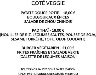 COTÉ VEGGIE  PATATE DOUCE RÔTIE  - 18,00 € BOULGOUR AUX ÉPICES SALADE DE CHOU CHINOIS  PAD THAÏ - 18,00 € (NOUILLES DE RIZ, LÉGUMES SAUTÉS, POUSSE DE SOJA, SÉSAME TORRÉFIÉ, TOFU, OEUF COULANT)  BURGER VÉGÉTARIEN - 21,00 € FRITES FRAÎCHES ET SALADE VERTE (GALETTE DE LÉGUMES MAISON)   TOUTES NOS SAUCES SONT FAITES MAISON 1 PLAT PAR PERSONNE OBLIGATOIRE MINIMUM