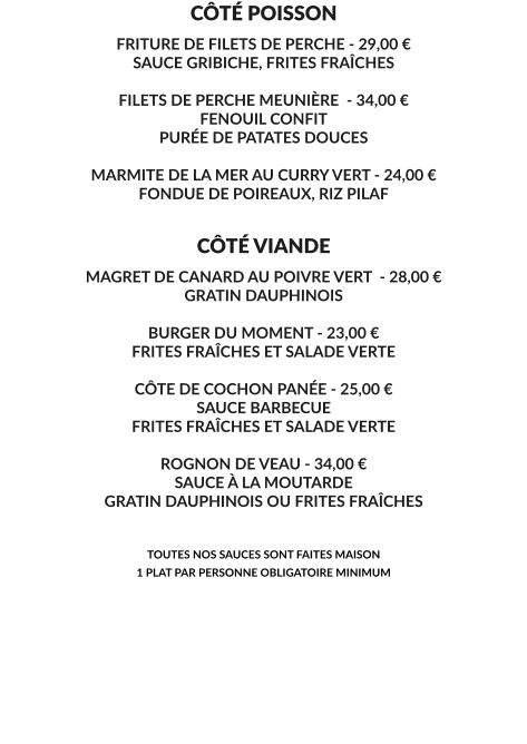 CÔTÉ POISSON FRITURE DE FILETS DE PERCHE - 29,00 € SAUCE GRIBICHE, FRITES FRAÎCHES  FILETS DE PERCHE MEUNIÈRE  - 34,00 € FENOUIL CONFIT PURÉE DE PATATES DOUCES  MARMITE DE LA MER AU CURRY VERT - 24,00 € FONDUE DE POIREAUX, RIZ PILAF    CÔTÉ VIANDE MAGRET DE CANARD AU POIVRE VERT  - 28,00 € GRATIN DAUPHINOIS  BURGER DU MOMENT - 23,00 € FRITES FRAÎCHES ET SALADE VERTE  CÔTE DE COCHON PANÉE - 25,00 € SAUCE BARBECUE FRITES FRAÎCHES ET SALADE VERTE   ROGNON DE VEAU - 34,00 € SAUCE À LA MOUTARDE GRATIN DAUPHINOIS OU FRITES FRAÎCHES   TOUTES NOS SAUCES SONT FAITES MAISON 1 PLAT PAR PERSONNE OBLIGATOIRE MINIMUM