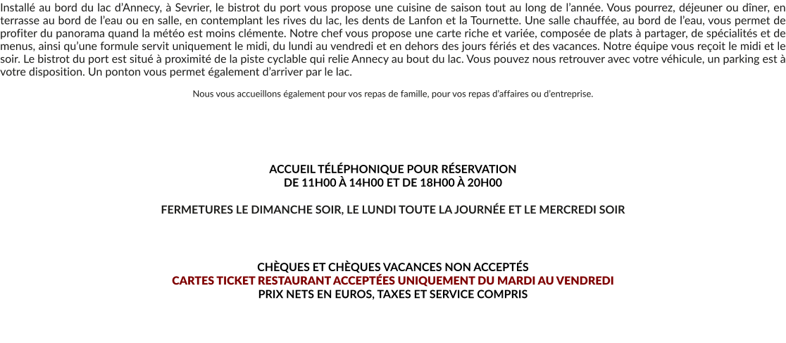 Installé au bord du lac d’Annecy, à Sevrier, le bistrot du port vous propose une cuisine de saison tout au long de l’année. Vous pourrez, déjeuner ou dîner, en terrasse au bord de l’eau ou en salle, en contemplant les rives du lac, les dents de Lanfon et la Tournette. Une salle chauffée, au bord de l’eau, vous permet de profiter du panorama quand la météo est moins clémente. Notre chef vous propose une carte riche et variée, composée de plats à partager, de spécialités et de menus, ainsi qu’une formule servit uniquement le midi, du lundi au vendredi et en dehors des jours fériés et des vacances. Notre équipe vous reçoit le midi et le soir. Le bistrot du port est situé à proximité de la piste cyclable qui relie Annecy au bout du lac. Vous pouvez nous retrouver avec votre véhicule, un parking est à votre disposition. Un ponton vous permet également d’arriver par le lac.  Nous vous accueillons également pour vos repas de famille, pour vos repas d’affaires ou d’entreprise.       ACCUEIL TÉLÉPHONIQUE POUR RÉSERVATION  DE 11H00 À 14H00 ET DE 18H00 À 20H00  FERMETURES LE DIMANCHE SOIR, LE LUNDI TOUTE LA JOURNÉE ET LE MERCREDI SOIR    CHÈQUES ET CHÈQUES VACANCES NON ACCEPTÉS  CARTES TICKET RESTAURANT ACCEPTÉES UNIQUEMENT DU MARDI AU VENDREDI PRIX NETS EN EUROS, TAXES ET SERVICE COMPRIS