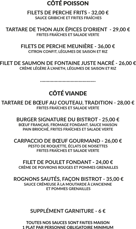 CÔTÉ POISSON FILETS DE PERCHE FRITS - 32,00 €  SAUCE GRIBICHE ET FRITES FRAÎCHES  TARTARE DE THON AUX ÉPICES D’ORIENT  - 29,00 € FRITES FRAÎCHES ET SALADE VERTE  FILETS DE PERCHE MEUNIÈRE - 36,00 € CITRON CONFIT, LÉGUMES DE SAISON ET RIZ  FILET DE SAUMON DE FONTAINE JUSTE NACRÉ - 26,00 € CRÈME LÉGÈRE À L’ANETH, LÉGUMES DE SAISON ET RIZ  ……………………………………  CÔTÉ VIANDE TARTARE DE BŒUF AU COUTEAU, TRADITION - 28,00 € FRITES FRAÎCHES ET SALADE VERTE  BURGER SIGNATURE DU BISTROT - 25,00 € BŒUF FRANÇAIS, FROMAGE FONDANT, SAUCE MAISON PAIN BRIOCHÉ, FRITES FRAÎCHES ET SALADE VERTE  CARPACCIO DE BŒUF GOURMAND - 26,00 € PESTO DE ROQUETTE, ÉCLATS DE NOISETTES FRITES FRAÎCHES ET SALADE VERTE  FILET DE POULET FONDANT - 24,00 €  CRÈME DE POIVRONS ROUGES ET POMMES GRENAILLES   ROGNONS SAUTÉS, FAÇON BISTROT - 35,00 € SAUCE CRÉMEUSE À LA MOUTARDE À L’ANCIENNE  ET POMMES GRENAILLES    SUPPLÉMENT GARNITURE - 6 €  TOUTES NOS SAUCES SONT FAITES MAISON 1 PLAT PAR PERSONNE OBLIGATOIRE MINIMUM