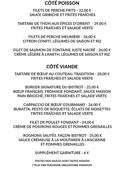 CÔTÉ POISSON FILETS DE PERCHE FRITS - 32,00 €  SAUCE GRIBICHE ET FRITES FRAÎCHES  TARTARE DE THON AUX ÉPICES D’ORIENT  - 29,00 € FRITES FRAÎCHES ET SALADE VERTE  FILETS DE PERCHE MEUNIÈRE - 36,00 € CITRON CONFIT, LÉGUMES DE SAISON ET RIZ  FILET DE SAUMON DE FONTAINE JUSTE NACRÉ - 26,00 € CRÈME LÉGÈRE À L’ANETH, LÉGUMES DE SAISON ET RIZ    CÔTÉ VIANDE TARTARE DE BŒUF AU COUTEAU, TRADITION - 28,00 € FRITES FRAÎCHES ET SALADE VERTE  BURGER SIGNATURE DU BISTROT - 25,00 € BŒUF FRANÇAIS, FROMAGE FONDANT, SAUCE MAISON PAIN BRIOCHÉ, FRITES FRAÎCHES ET SALADE VERTE  CARPACCIO DE BŒUF GOURMAND - 26,00 € BURATTA, PESTO DE ROQUETTE, ÉCLATS DE NOISETTES FRITES FRAÎCHES RT SALADE VERTE  FILET DE POULET FONDANT - 24,00 €  CRÈME DE POIVRONS ROUGES ET POMMES GRENAILLES   ROGNONS SAUTÉS, FAÇON BISTROT - 35,00 € SAUCE CRÉMEUSE À LA MOUTARDE À L’ANCIENNE  ET POMMES GRENAILLES  SUPPLÉMENT GARNITURE - 6 €  TOUTES NOS SAUCES SONT FAITES MAISON 1 PLAT PAR PERSONNE OBLIGATOIRE MINIMUM