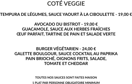 COTÉ VEGGIE  TEMPURA DE LÉGUMES, SAUCE YAOURT À LA CIBOULETTE - 19,00 €  AVOCADO DU BISTROT - 19,00 € GUACAMOLE, SAUCE AUX HERBES FRAÎCHES ŒUF PARFAIT, TARTINE DE PAIN ET SALADE VERTE   BURGER VÉGÉTARIEN - 24,00 € GALETTE BOULGOUR, SAUCE COCKTAIL AU PAPRIKA PAIN BRIOCHÉ, OIGNONS FRITS, SALADE,  TOMATE ET CHEDDAR   TOUTES NOS SAUCES SONT FAITES MAISON 1 PLAT PAR PERSONNE OBLIGATOIRE MINIMUM