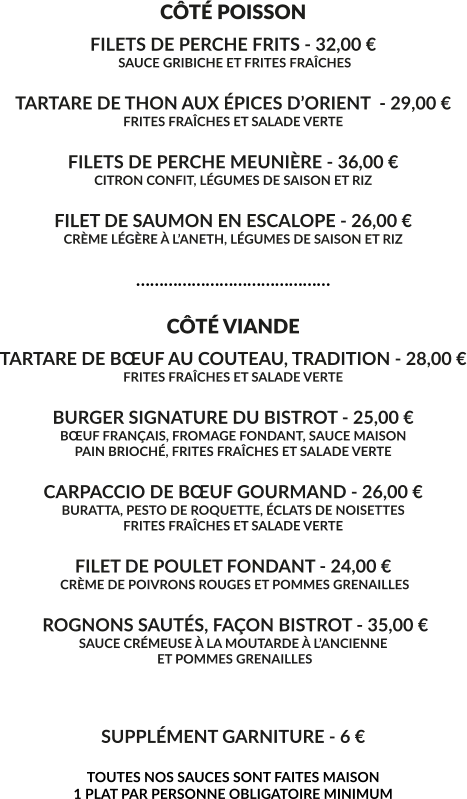 CÔTÉ POISSON FILETS DE PERCHE FRITS - 32,00 €  SAUCE GRIBICHE ET FRITES FRAÎCHES  TARTARE DE THON AUX ÉPICES D’ORIENT  - 29,00 € FRITES FRAÎCHES ET SALADE VERTE  FILETS DE PERCHE MEUNIÈRE - 36,00 € CITRON CONFIT, LÉGUMES DE SAISON ET RIZ  FILET DE SAUMON EN ESCALOPE - 26,00 € CRÈME LÉGÈRE À L’ANETH, LÉGUMES DE SAISON ET RIZ  ……………………………………  CÔTÉ VIANDE TARTARE DE BŒUF AU COUTEAU, TRADITION - 28,00 € FRITES FRAÎCHES ET SALADE VERTE  BURGER SIGNATURE DU BISTROT - 25,00 € BŒUF FRANÇAIS, FROMAGE FONDANT, SAUCE MAISON PAIN BRIOCHÉ, FRITES FRAÎCHES ET SALADE VERTE  CARPACCIO DE BŒUF GOURMAND - 26,00 € BURATTA, PESTO DE ROQUETTE, ÉCLATS DE NOISETTES FRITES FRAÎCHES ET SALADE VERTE  FILET DE POULET FONDANT - 24,00 €  CRÈME DE POIVRONS ROUGES ET POMMES GRENAILLES   ROGNONS SAUTÉS, FAÇON BISTROT - 35,00 € SAUCE CRÉMEUSE À LA MOUTARDE À L’ANCIENNE  ET POMMES GRENAILLES    SUPPLÉMENT GARNITURE - 6 €  TOUTES NOS SAUCES SONT FAITES MAISON 1 PLAT PAR PERSONNE OBLIGATOIRE MINIMUM