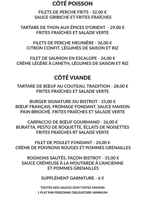CÔTÉ POISSON FILETS DE PERCHE FRITS - 32,00 €  SAUCE GRIBICHE ET FRITES FRAÎCHES  TARTARE DE THON AUX ÉPICES D’ORIENT  - 29,00 € FRITES FRAÎCHES ET SALADE VERTE  FILETS DE PERCHE MEUNIÈRE - 36,00 € CITRON CONFIT, LÉGUMES DE SAISON ET RIZ  FILET DE SAUMON EN ESCALOPE - 26,00 € CRÈME LÉGÈRE À L’ANETH, LÉGUMES DE SAISON ET RIZ    CÔTÉ VIANDE TARTARE DE BŒUF AU COUTEAU, TRADITION - 28,00 € FRITES FRAÎCHES ET SALADE VERTE  BURGER SIGNATURE DU BISTROT - 25,00 € BŒUF FRANÇAIS, FROMAGE FONDANT, SAUCE MAISON PAIN BRIOCHÉ, FRITES FRAÎCHES ET SALADE VERTE  CARPACCIO DE BŒUF GOURMAND - 26,00 € BURATTA, PESTO DE ROQUETTE, ÉCLATS DE NOISETTES FRITES FRAÎCHES RT SALADE VERTE  FILET DE POULET FONDANT - 24,00 €  CRÈME DE POIVRONS ROUGES ET POMMES GRENAILLES   ROGNONS SAUTÉS, FAÇON BISTROT - 35,00 € SAUCE CRÉMEUSE À LA MOUTARDE À L’ANCIENNE  ET POMMES GRENAILLES  SUPPLÉMENT GARNITURE - 6 €  TOUTES NOS SAUCES SONT FAITES MAISON 1 PLAT PAR PERSONNE OBLIGATOIRE MINIMUM