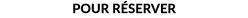 POUR RÉSERVER