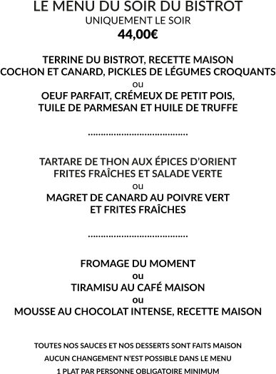 LE MENU DU SOIR DU BISTROT UNIQUEMENT LE SOIR 44,00€  TERRINE DU BISTROT, RECETTE MAISON COCHON ET CANARD, PICKLES DE LÉGUMES CROQUANTS ou OEUF PARFAIT, CRÉMEUX DE PETIT POIS, TUILE DE PARMESAN ET HUILE DE TRUFFE  …………………………………  TARTARE DE THON AUX ÉPICES D’ORIENT FRITES FRAÎCHES ET SALADE VERTE ou MAGRET DE CANARD AU POIVRE VERT ET FRITES FRAÎCHES  …………………………………  FROMAGE DU MOMENT ou TIRAMISU AU CAFÉ MAISON ou MOUSSE AU CHOCOLAT INTENSE, RECETTE MAISON   TOUTES NOS SAUCES ET NOS DESSERTS SONT FAITS MAISON AUCUN CHANGEMENT N’EST POSSIBLE DANS LE MENU 1 PLAT PAR PERSONNE OBLIGATOIRE MINIMUM
