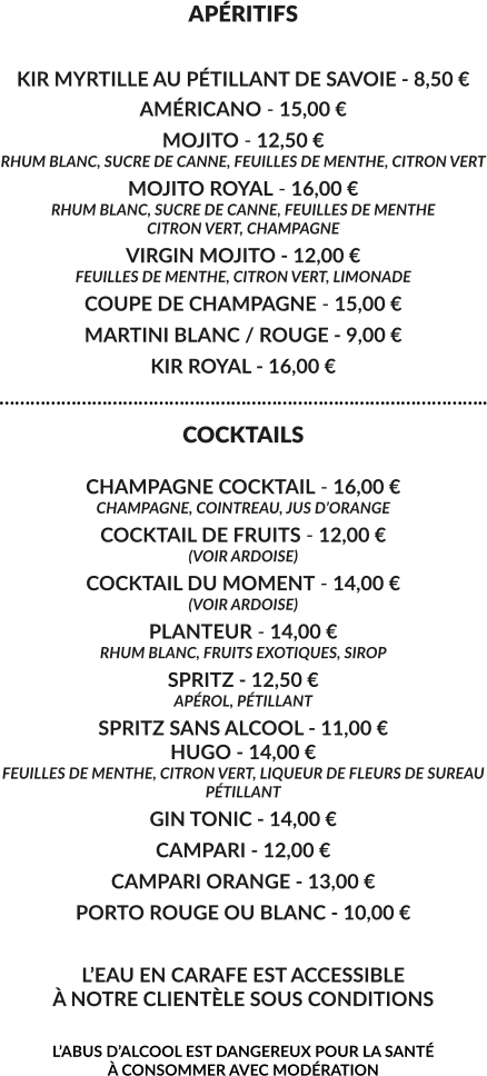 APÉRITIFS  KIR MYRTILLE AU PÉTILLANT DE SAVOIE - 8,50 € AMÉRICANO - 15,00 € MOJITO - 12,50 € RHUM BLANC, SUCRE DE CANNE, FEUILLES DE MENTHE, CITRON VERT MOJITO ROYAL - 16,00 € RHUM BLANC, SUCRE DE CANNE, FEUILLES DE MENTHE CITRON VERT, CHAMPAGNE VIRGIN MOJITO - 12,00 € FEUILLES DE MENTHE, CITRON VERT, LIMONADE COUPE DE CHAMPAGNE - 15,00 € MARTINI BLANC / ROUGE - 9,00 € KIR ROYAL - 16,00 € ………………………………………………………………………………….. COCKTAILS  CHAMPAGNE COCKTAIL - 16,00 € CHAMPAGNE, COINTREAU, JUS D’ORANGE COCKTAIL DE FRUITS - 12,00 € (VOIR ARDOISE) COCKTAIL DU MOMENT - 14,00 € (VOIR ARDOISE) PLANTEUR - 14,00 € RHUM BLANC, FRUITS EXOTIQUES, SIROP SPRITZ - 12,50 € APÉROL, PÉTILLANT  SPRITZ SANS ALCOOL - 11,00 € HUGO - 14,00 € FEUILLES DE MENTHE, CITRON VERT, LIQUEUR DE FLEURS DE SUREAU PÉTILLANT GIN TONIC - 14,00 € CAMPARI - 12,00 € CAMPARI ORANGE - 13,00 € PORTO ROUGE OU BLANC - 10,00 €  L’EAU EN CARAFE EST ACCESSIBLE À NOTRE CLIENTÈLE SOUS CONDITIONS  L’ABUS D’ALCOOL EST DANGEREUX POUR LA SANTÉ  À CONSOMMER AVEC MODÉRATION