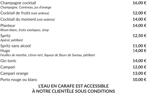 Champagne cocktail			     			           		   16,00 € Champagne, Cointreau, jus d’orange Cocktail de fruits (voir ardoise)				     		           	   12,00 € Cocktail du moment (voir ardoise)				    		           	   14,00 € Planteur				     			           			   14,00 € Rhum blanc, fruits exotiques, sirop Spritz					     			           			   12,50 € Apérol, pétillant Spritz sans alcool				     			           		   11,00 € Hugo					     			           	           		   14,00 € Feuilles de menthe, citron vert, liqueur de fleurs de Sureau, pétillant Gin tonic				     			           			   14,00 € Campari				     						   12,00 € Campari orange				     		           			   13,00 € Porto rouge ou blanc				     		           		   10,00 € L’EAU EN CARAFE EST ACCESSIBLE À NOTRE CLIENTÈLE SOUS CONDITIONS