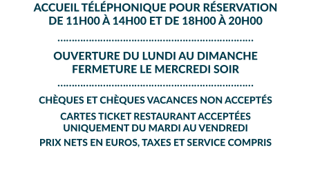 ACCUEIL TÉLÉPHONIQUE POUR RÉSERVATION DE 11H00 À 14H00 ET DE 18H00 À 20H00 …………………………………………………………… OUVERTURE DU LUNDI AU DIMANCHE  FERMETURE LE MERCREDI SOIR …………………………………………………………… CHÈQUES ET CHÈQUES VACANCES NON ACCEPTÉS  CARTES TICKET RESTAURANT ACCEPTÉES UNIQUEMENT DU MARDI AU VENDREDI  PRIX NETS EN EUROS, TAXES ET SERVICE COMPRIS