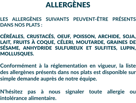 ALLERGÈNES  LES ALLERGÈNES SUIVANTS PEUVENT-ÊTRE PRÉSENTS DANS NOS PLATS :  CÉRÉALES, CRUSTACÉS, OEUF, POISSON, ARCHIDE, SOJA, LAIT, FRUITS À COQUE, CÉLERI, MOUTARDE, GRAINES DE SÉSAME, ANHYDRIDE SULFUREUX ET SULFITES, LUPIN, MOLLUSQUES.  Conformément à la réglementation en vigueur, la liste des allergènes présents dans nos plats est disponible sur simple demande auprès de notre équipe.  N’hésitez pas à nous signaler toute allergie ou intolérance alimentaire.