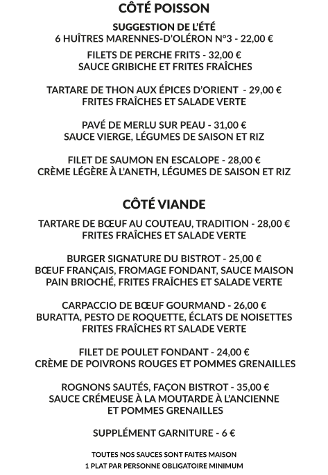 CÔTÉ POISSON SUGGESTION DE L’ÉTÉ 6 HUÎTRES MARENNES-D’OLÉRON N°3 - 22,00 € FILETS DE PERCHE FRITS - 32,00 €  SAUCE GRIBICHE ET FRITES FRAÎCHES  TARTARE DE THON AUX ÉPICES D’ORIENT  - 29,00 € FRITES FRAÎCHES ET SALADE VERTE  PAVÉ DE MERLU SUR PEAU - 31,00 € SAUCE VIERGE, LÉGUMES DE SAISON ET RIZ  FILET DE SAUMON EN ESCALOPE - 28,00 € CRÈME LÉGÈRE À L’ANETH, LÉGUMES DE SAISON ET RIZ    CÔTÉ VIANDE TARTARE DE BŒUF AU COUTEAU, TRADITION - 28,00 € FRITES FRAÎCHES ET SALADE VERTE  BURGER SIGNATURE DU BISTROT - 25,00 € BŒUF FRANÇAIS, FROMAGE FONDANT, SAUCE MAISON PAIN BRIOCHÉ, FRITES FRAÎCHES ET SALADE VERTE  CARPACCIO DE BŒUF GOURMAND - 26,00 € BURATTA, PESTO DE ROQUETTE, ÉCLATS DE NOISETTES FRITES FRAÎCHES RT SALADE VERTE  FILET DE POULET FONDANT - 24,00 €  CRÈME DE POIVRONS ROUGES ET POMMES GRENAILLES   ROGNONS SAUTÉS, FAÇON BISTROT - 35,00 € SAUCE CRÉMEUSE À LA MOUTARDE À L’ANCIENNE  ET POMMES GRENAILLES  SUPPLÉMENT GARNITURE - 6 €  TOUTES NOS SAUCES SONT FAITES MAISON 1 PLAT PAR PERSONNE OBLIGATOIRE MINIMUM