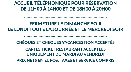ACCUEIL TÉLÉPHONIQUE POUR RÉSERVATION DE 11H00 À 14H00 ET DE 18H00 À 20H00 …………………………………………………………… FERMETURE LE DIMANCHE SOIR  LE LUNDI TOUTE LA JOURNÉE ET LE MERCREDI SOIR …………………………………………………………… CHÈQUES ET CHÈQUES VACANCES NON ACCEPTÉS  CARTES TICKET RESTAURANT ACCEPTÉES UNIQUEMENT DU MARDI AU VENDREDI  PRIX NETS EN EUROS, TAXES ET SERVICE COMPRIS
