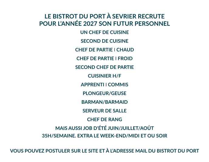 LE BISTROT DU PORT À SEVRIER RECRUTE POUR L’ANNÉE 2027 SON FUTUR PERSONNEL  UN CHEF DE CUISINE SECOND DE CUISINE CHEF DE PARTIE I CHAUD CHEF DE PARTIE I FROID SECOND CHEF DE PARTIE CUISINIER H/F APPRENTI I COMMIS PLONGEUR/GEUSE BARMAN/BARMAID SERVEUR DE SALLE CHEF DE RANG MAIS AUSSI JOB D’ÉTÉ JUIN/JUILLET/AOÛT 35H/SEMAINE. EXTRA LE WEEK-END/MIDI ET OU SOIR  VOUS POUVEZ POSTULER SUR LE SITE ET À L’ADRESSE MAIL DU BISTROT DU PORT