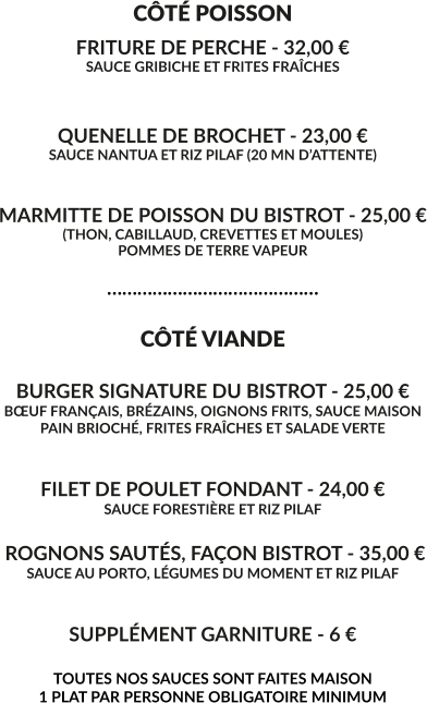 CÔTÉ POISSON FRITURE DE PERCHE - 32,00 € SAUCE GRIBICHE ET FRITES FRAÎCHES   QUENELLE DE BROCHET - 23,00 € SAUCE NANTUA ET RIZ PILAF (20 MN D’ATTENTE)   MARMITTE DE POISSON DU BISTROT - 25,00 € (THON, CABILLAUD, CREVETTES ET MOULES) POMMES DE TERRE VAPEUR  ……………………………………  CÔTÉ VIANDE  BURGER SIGNATURE DU BISTROT - 25,00 € BŒUF FRANÇAIS, BRÉZAINS, OIGNONS FRITS, SAUCE MAISON PAIN BRIOCHÉ, FRITES FRAÎCHES ET SALADE VERTE   FILET DE POULET FONDANT - 24,00 € SAUCE FORESTIÈRE ET RIZ PILAF   ROGNONS SAUTÉS, FAÇON BISTROT - 35,00 € SAUCE AU PORTO, LÉGUMES DU MOMENT ET RIZ PILAF    SUPPLÉMENT GARNITURE - 6 €  TOUTES NOS SAUCES SONT FAITES MAISON 1 PLAT PAR PERSONNE OBLIGATOIRE MINIMUM