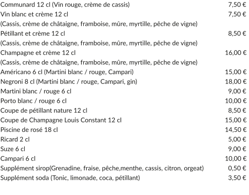 Communard 12 cl (Vin rouge, crème de cassis)			   			  7,50 € Vin blanc et crème 12 cl					   				  7,50 € (Cassis, crème de châtaigne, framboise, mûre, myrtille, pêche de vigne) Pétillant et crème 12 cl				   	   				  8,50 € (Cassis, crème de châtaigne, framboise, mûre, myrtille, pêche de vigne) Champagne et crème 12 cl				           		         		16,00 € (Cassis, crème de châtaigne, framboise, mûre, myrtille, pêche de vigne) Américano 6 cl (Martini blanc / rouge, Campari)		           	         		15,00 € Negroni 8 cl (Martini blanc / rouge, Campari, gin)		           	         		18,00 € Martini blanc / rouge 6 cl					   				  9,00 € Porto blanc / rouge 6 cl									10,00 € Coupe de pétillant nature 12 cl			  	   				  8,50 € Coupe de Champagne Louis Constant 12 cl		              	         		15,00 € Piscine de rosé 18 cl					              	         		14,50 € Ricard 2 cl							   				  5,00 € Suze 6 cl							   				  9,00 € Campari 6 cl						              		         		10,00 € Supplément sirop(Grenadine, fraise, pêche,menthe, cassis, citron, orgeat)		  0,50 € Supplément soda (Tonic, limonade, coca, pétillant)					  3,50 €