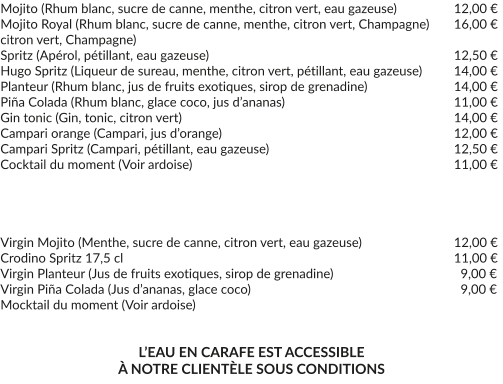 Mojito (Rhum blanc, sucre de canne, menthe, citron vert, eau gazeuse)	   	12,00 € Mojito Royal (Rhum blanc, sucre de canne, menthe, citron vert, Champagne)	16,00 € citron vert, Champagne) Spritz (Apérol, pétillant, eau gazeuse)		     	 	              	   	12,50 € Hugo Spritz (Liqueur de sureau, menthe, citron vert, pétillant, eau gazeuse)    	14,00 € Planteur (Rhum blanc, jus de fruits exotiques, sirop de grenadine) 		  	14,00 € Piña Colada (Rhum blanc, glace coco, jus d’ananas)				   	11,00 € Gin tonic (Gin, tonic, citron vert)					 		   	14,00 € Campari orange (Campari, jus d’orange)				 		   	12,00 € Campari Spritz (Campari, pétillant, eau gazeuse)		 	 	   	12,50 € Cocktail du moment (Voir ardoise)				 		   	11,00 €     Virgin Mojito (Menthe, sucre de canne, citron vert, eau gazeuse)	 	 	12,00 € Crodino Spritz 17,5 cl						 			11,00 € Virgin Planteur (Jus de fruits exotiques, sirop de grenadine) 		   		  9,00 € Virgin Piña Colada (Jus d’ananas, glace coco) 		   	   			  9,00 € Mocktail du moment (Voir ardoise)   L’EAU EN CARAFE EST ACCESSIBLE À NOTRE CLIENTÈLE SOUS CONDITIONS