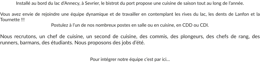 Installé au bord du lac d’Annecy, à Sevrier, le bistrot du port propose une cuisine de saison tout au long de l’année.  Vous avez envie de rejoindre une équipe dynamique et de travailler en contemplant les rives du lac, les dents de Lanfon et la Tournette !!!  Postulez à l’un de nos nombreux postes en salle ou en cuisine, en CDD ou CDI.  Nous recrutons, un chef de cuisine, un second de cuisine, des commis, des plongeurs, des chefs de rang, des runners, barmans, des étudiants. Nous proposons des jobs d’été.   Pour intégrer notre équipe c’est par ici…