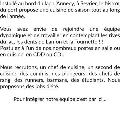 Installé au bord du lac d’Annecy, à Sevrier, le bistrot du port propose une cuisine de saison tout au long de l’année.  Vous avez envie de rejoindre une équipe dynamique et de travailler en contemplant les rives du lac, les dents de Lanfon et la Tournette !!!  Postulez à l’un de nos nombreux postes en salle ou en cuisine, en CDD ou CDI.  Nous recrutons, un chef de cuisine, un second de cuisine, des commis, des plongeurs, des chefs de rang, des runners, barmans, des étudiants. Nous proposons des jobs d’été.  Pour intégrer notre équipe c’est par ici…