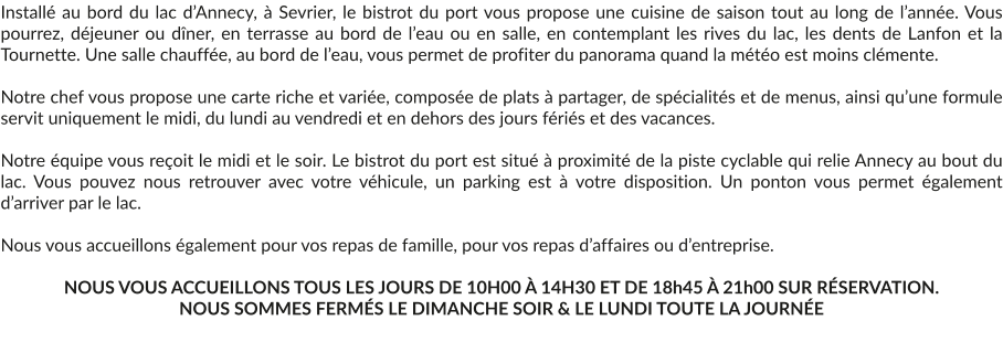 Installé au bord du lac d’Annecy, à Sevrier, le bistrot du port vous propose une cuisine de saison tout au long de l’année. Vous pourrez, déjeuner ou dîner, en terrasse au bord de l’eau ou en salle, en contemplant les rives du lac, les dents de Lanfon et la Tournette. Une salle chauffée, au bord de l’eau, vous permet de profiter du panorama quand la météo est moins clémente.  Notre chef vous propose une carte riche et variée, composée de plats à partager, de spécialités et de menus, ainsi qu’une formule servit uniquement le midi, du lundi au vendredi et en dehors des jours fériés et des vacances.  Notre équipe vous reçoit le midi et le soir. Le bistrot du port est situé à proximité de la piste cyclable qui relie Annecy au bout du lac. Vous pouvez nous retrouver avec votre véhicule, un parking est à votre disposition. Un ponton vous permet également d’arriver par le lac.  Nous vous accueillons également pour vos repas de famille, pour vos repas d’affaires ou d’entreprise.  NOUS VOUS ACCUEILLONS TOUS LES JOURS DE 10H00 À 14H30 ET DE 18h45 À 21h00 SUR RÉSERVATION. NOUS SOMMES FERMÉS LE DIMANCHE SOIR & LE LUNDI TOUTE LA JOURNÉE